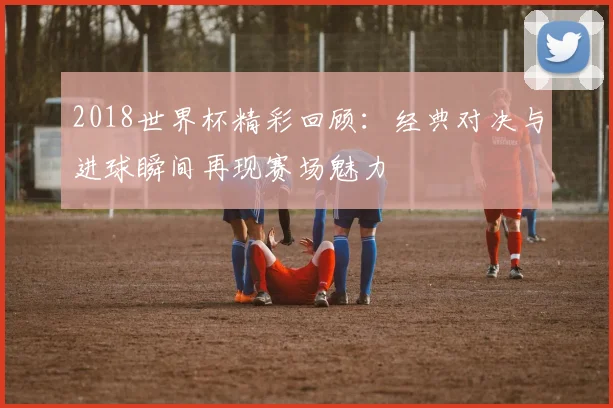 2018世界杯精彩回顾:经典对决与进球瞬间再现赛场魅力