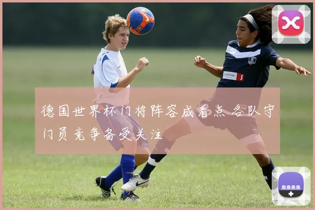 德国世界杯门将阵容成看点 各队守门员竞争备受关注