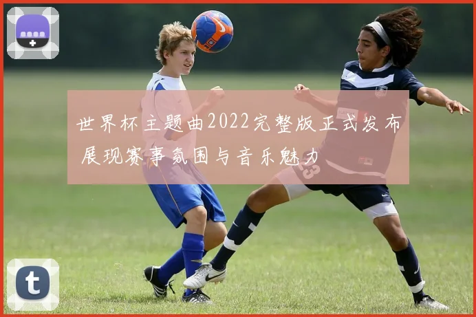 世界杯主题曲2022完整版正式发布 展现赛事氛围与音乐魅力
