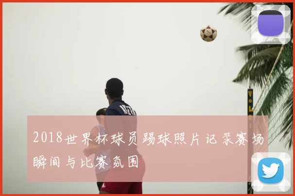 2018世界杯球员踢球照片记录赛场瞬间与比赛氛围