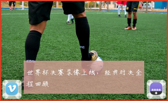 世界杯决赛录像上线，经典对决全程回顾