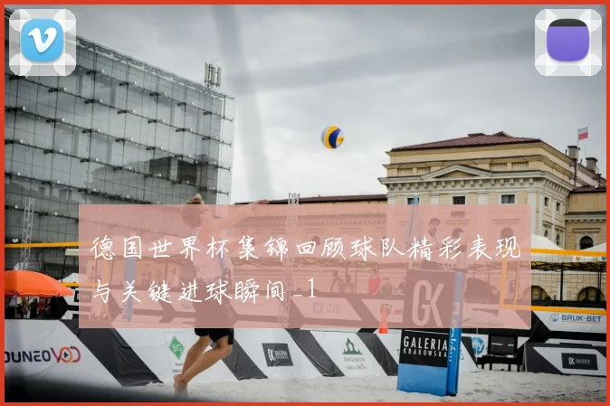 德国世界杯集锦回顾球队精彩表现与关键进球瞬间_1
