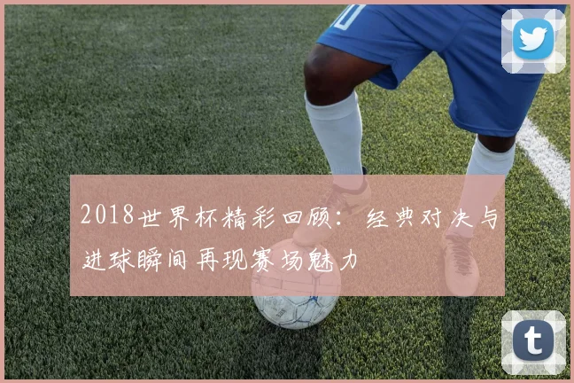 2018世界杯精彩回顾：经典对决与进球瞬间再现赛场魅力