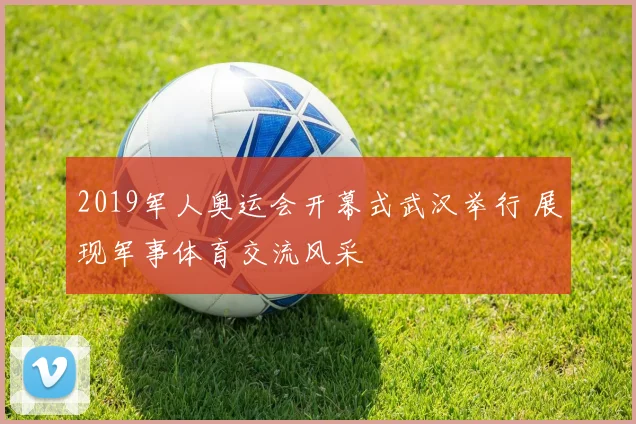 2019军人奥运会开幕式武汉举行 展现军事体育交流风采
