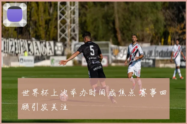 世界杯上次举办时间成焦点 赛事回顾引发关注