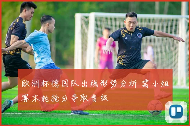 欧洲杯德国队出线形势分析 需小组赛末轮抢分争取晋级