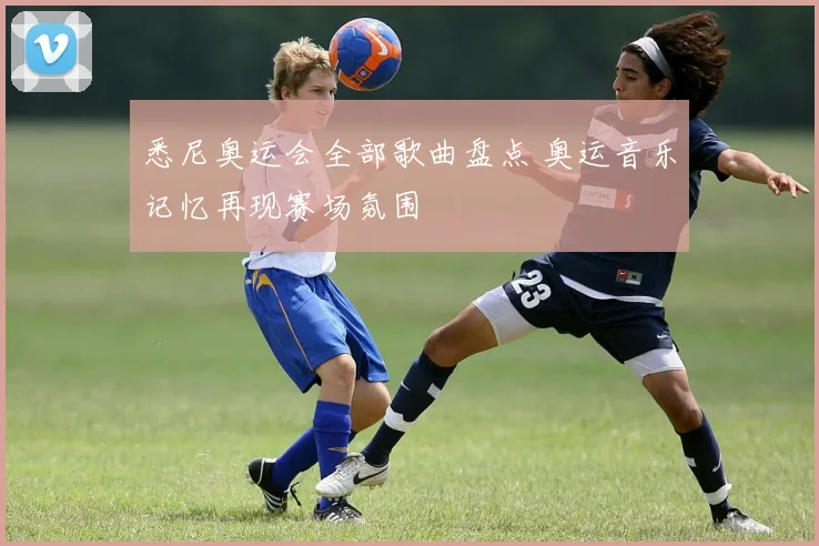 悉尼奥运会全部歌曲盘点 奥运音乐记忆再现赛场氛围