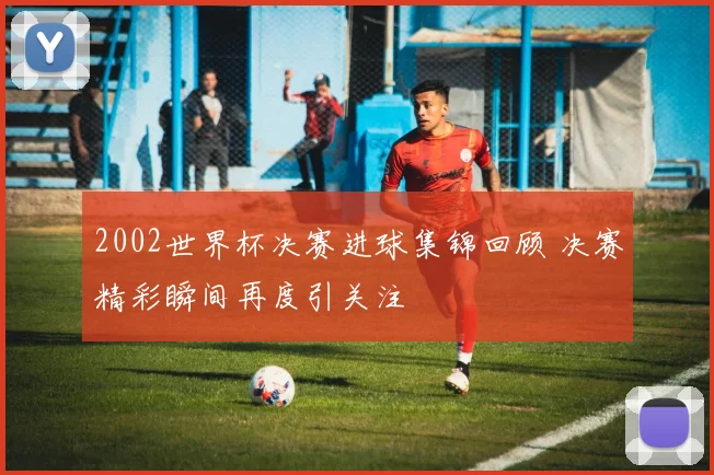 2002世界杯决赛进球集锦回顾 决赛精彩瞬间再度引关注