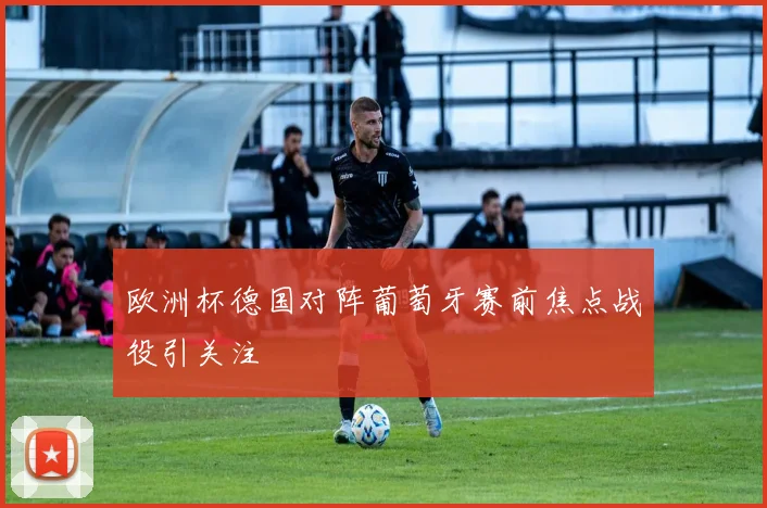 欧洲杯德国对阵葡萄牙赛前焦点战役引关注