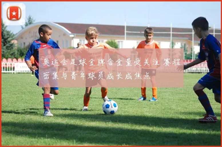 奥运会足球金牌含金量受关注 赛程密集与青年球员成长成焦点