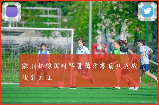 欧洲杯德国对阵葡萄牙赛前焦点战役引关注