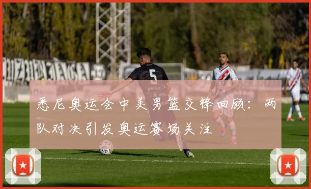 悉尼奥运会中美男篮交锋回顾:两队对决引发奥运赛场关注