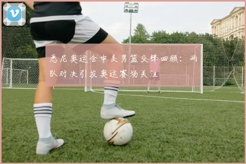 悉尼奥运会中美男篮交锋回顾:两队对决引发奥运赛场关注
