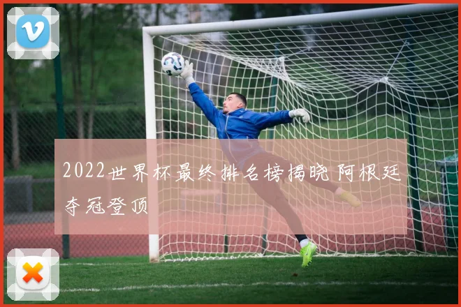 2022世界杯最终排名榜揭晓 阿根廷夺冠登顶
