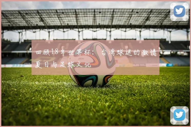 回顾18年世界杯:台湾球迷的激情夏日与足球文化