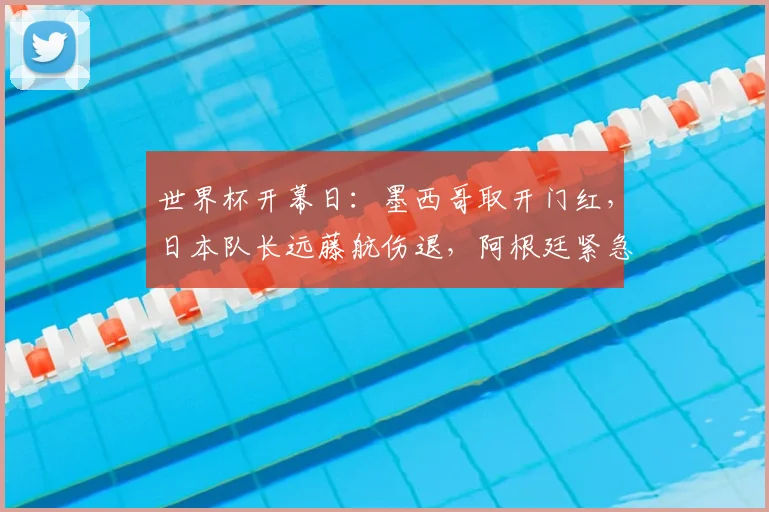世界杯开幕日:墨西哥取开门红,日本队长远藤航伤退,阿根廷紧急补招度假后卫