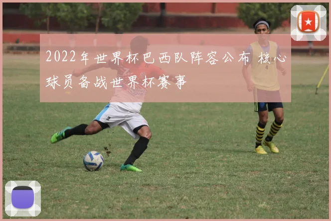 2022年世界杯巴西队阵容公布 核心球员备战世界杯赛事