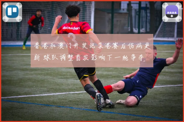 香港和澳门开奖记录港赛后伤病更新 球队调整首发影响下一轮争夺