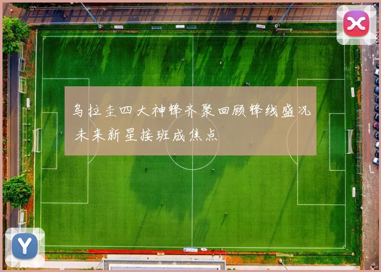 乌拉圭四大神锋齐聚回顾锋线盛况 未来新星接班成焦点