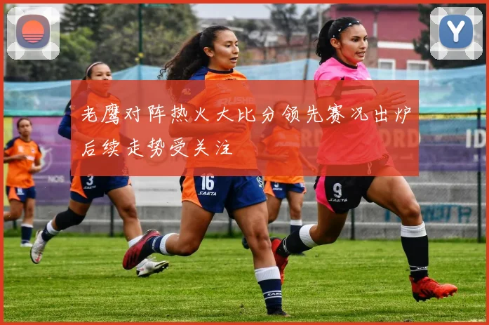 老鹰对阵热火大比分领先赛况出炉后续走势受关注
