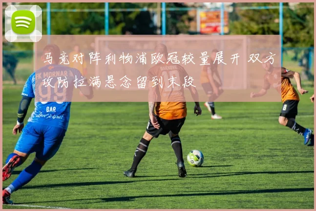 马竞对阵利物浦欧冠较量展开 双方攻防拉满悬念留到末段