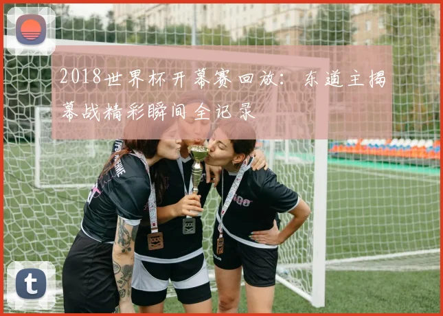 2018世界杯开幕赛回放：东道主揭幕战精彩瞬间全记录